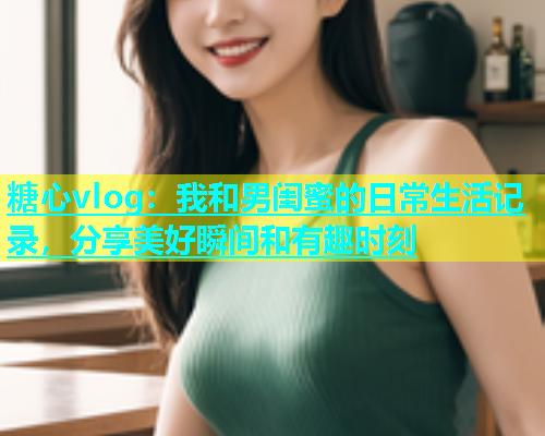 糖心vlog：我和男闺蜜的日常生活记录，分享美好瞬间和有趣时刻  第2张