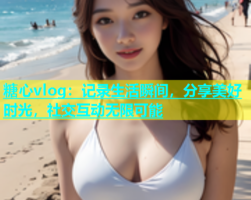 糖心vlog：记录生活瞬间，分享美好时光，社交互动无限可能
