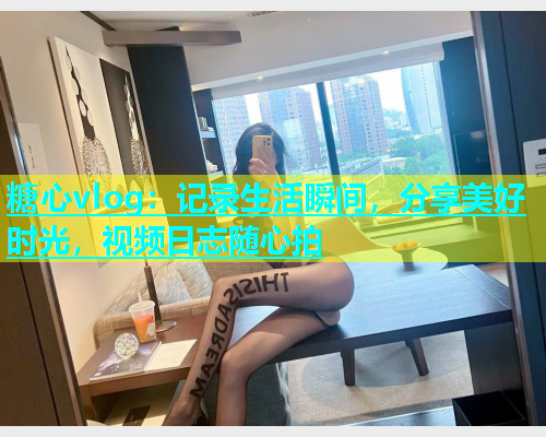 糖心vlog：记录生活瞬间，分享美好时光，视频日志随心拍  第1张