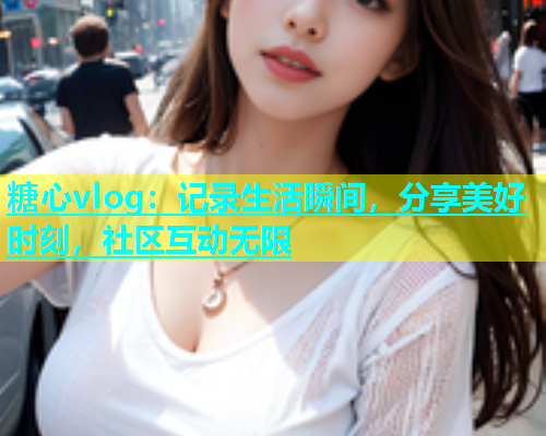 糖心vlog：记录生活瞬间，分享美好时刻，社区互动无限