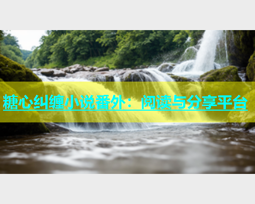 糖心纠缠小说番外：阅读与分享平台