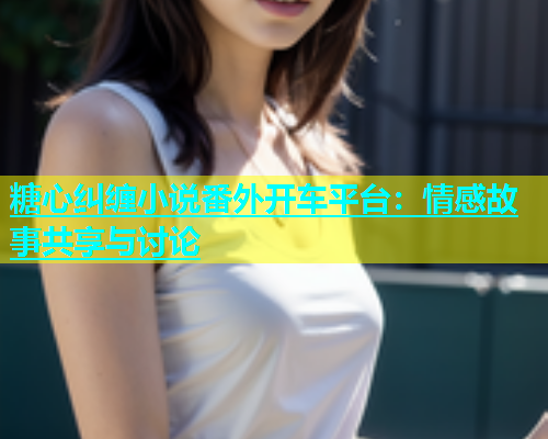 糖心纠缠小说番外开车平台：情感故事共享与讨论  第1张