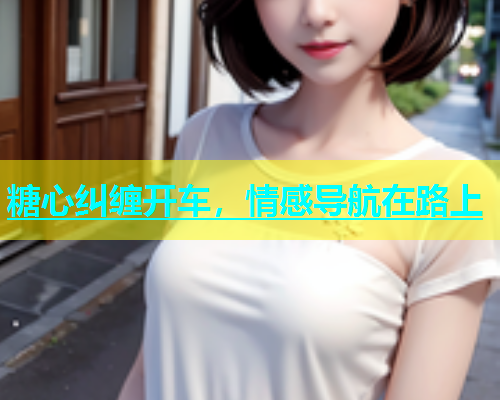 糖心纠缠开车，情感导航在路上