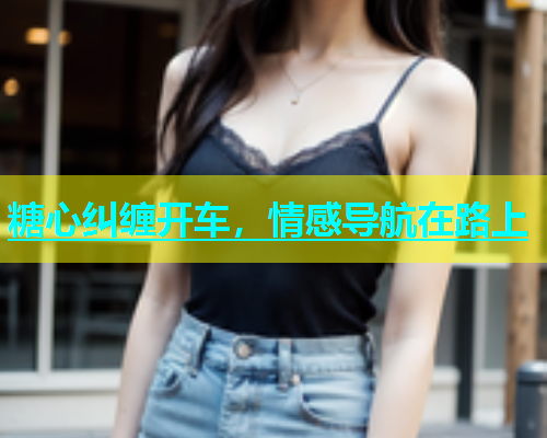 糖心纠缠开车，情感导航在路上