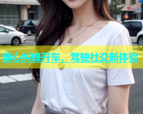 糖心纠缠开车，驾驶社交新体验