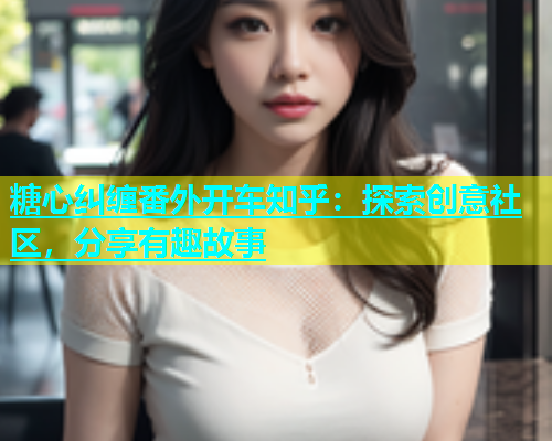 糖心纠缠番外开车知乎：探索创意社区，分享有趣故事