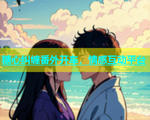 糖心纠缠番外开车，情感互动平台