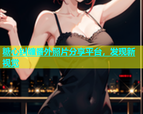 糖心纠缠番外照片分享平台，发现新视觉