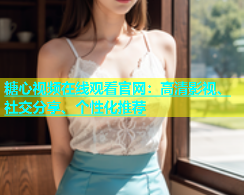 糖心视频在线观看官网：高清影视、社交分享、个性化推荐