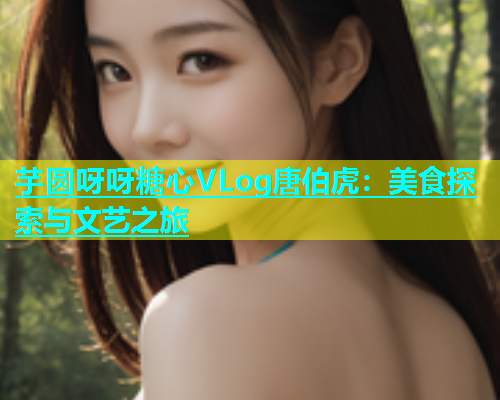 芋圆呀呀糖心VLog唐伯虎：美食探索与文艺之旅