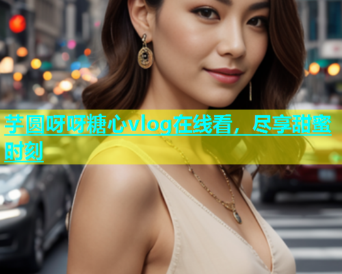 芋圆呀呀糖心vlog在线看，尽享甜蜜时刻