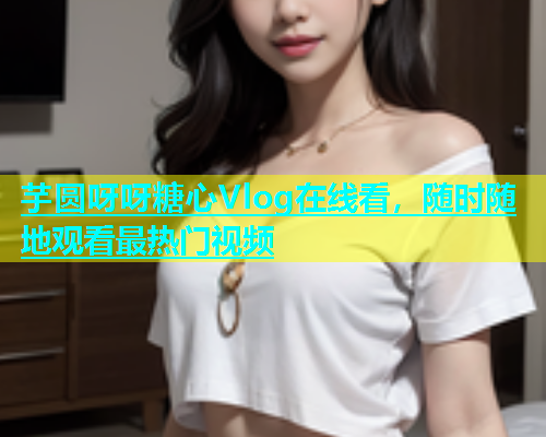 芋圆呀呀糖心Vlog在线看，随时随地观看最热门视频  第2张