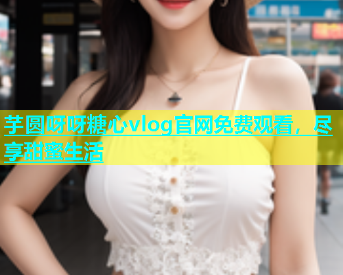 芋圆呀呀糖心vlog官网免费观看，尽享甜蜜生活