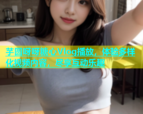 芋圆呀呀糖心Vlog播放，体验多样化视频内容，尽享互动乐趣
