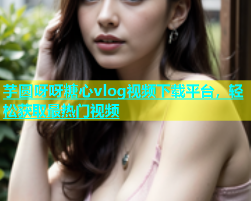 芋圆呀呀糖心vlog视频下载平台，轻松获取最热门视频