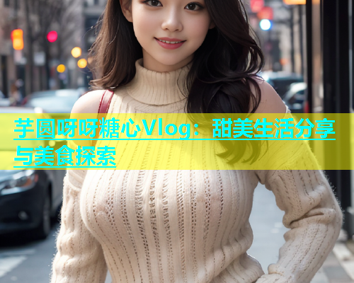 芋圆呀呀糖心Vlog：甜美生活分享与美食探索  第2张
