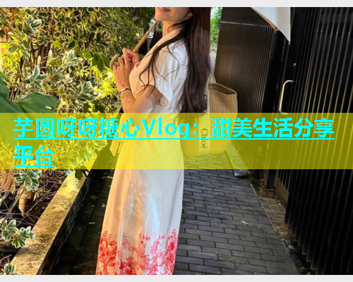 芋圆呀呀糖心Vlog：甜美生活分享平台  第1张