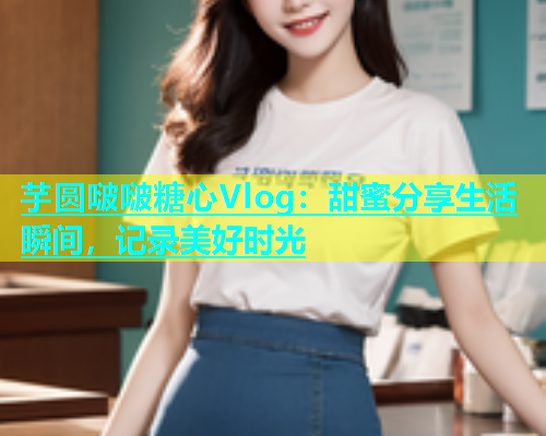 芋圆啵啵糖心Vlog：甜蜜分享生活瞬间，记录美好时光