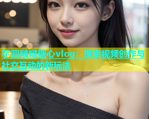 芋圆啵啵糖心vlog：探索视频创作与社交互动的新玩法