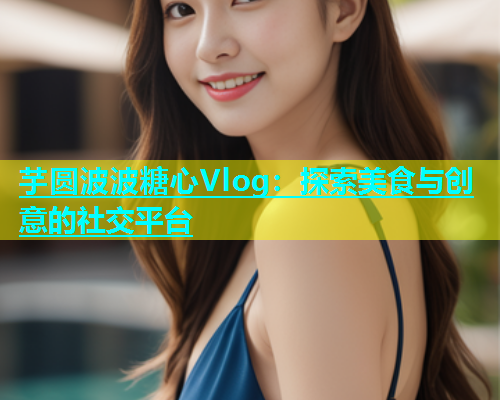 芋圆波波糖心Vlog：探索美食与创意的社交平台