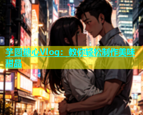 芋圆糖心Vlog：教你轻松制作美味甜品
