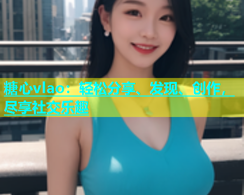 糖心vlao：轻松分享、发现、创作，尽享社交乐趣