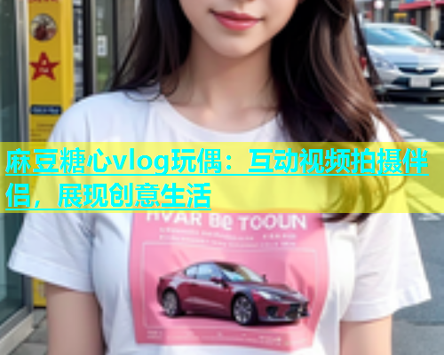 麻豆糖心vlog玩偶：互动视频拍摄伴侣，展现创意生活