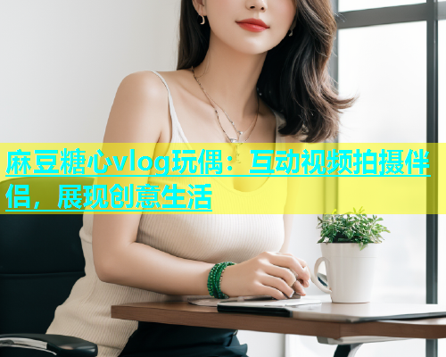 麻豆糖心vlog玩偶：互动视频拍摄伴侣，展现创意生活