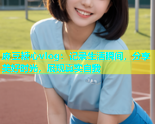 麻豆糖心vlog：记录生活瞬间，分享美好时光，展现真实自我
