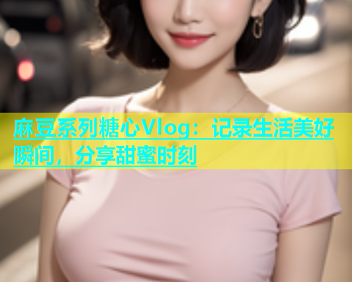 麻豆系列糖心Vlog：记录生活美好瞬间，分享甜蜜时刻