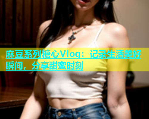 麻豆系列糖心Vlog：记录生活美好瞬间，分享甜蜜时刻  第2张