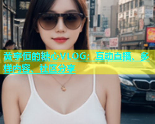 黄宇恒的糖心VLOG:互动直播、多样内容、社区分享 第2张 黄宇恒的糖心VLOG:互动直播、多样内容、社区分享 第2张