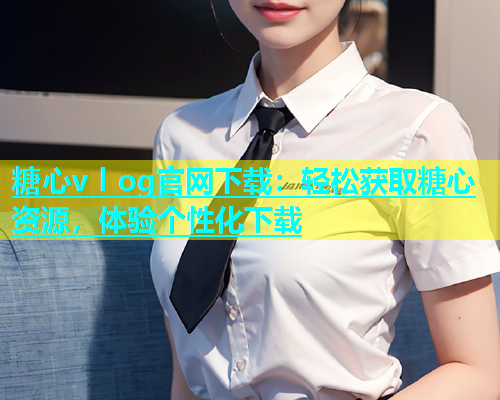 糖心v l og官网下载：轻松获取糖心资源，体验个性化下载