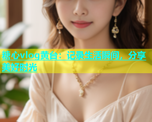 糖心vlog黄台：记录生活瞬间，分享美好时光