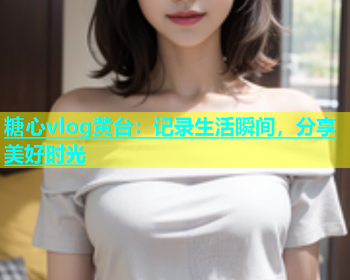 糖心vlog黄台：记录生活瞬间，分享美好时光  第2张
