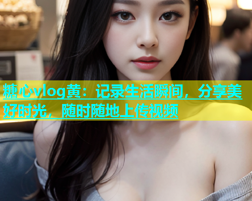 糖心vlog黄：记录生活瞬间，分享美好时光，随时随地上传视频