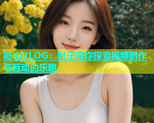 糖心VLOG：叶子带你探索视频创作与互动的乐趣