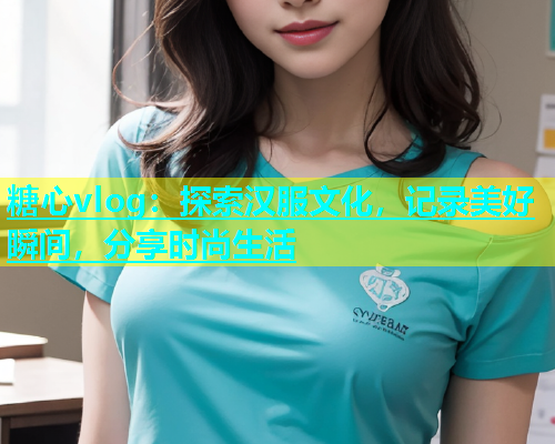糖心vlog：探索汉服文化，记录美好瞬间，分享时尚生活