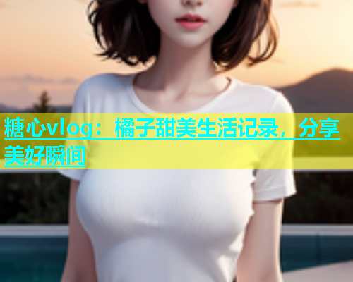糖心vlog：橘子甜美生活记录，分享美好瞬间