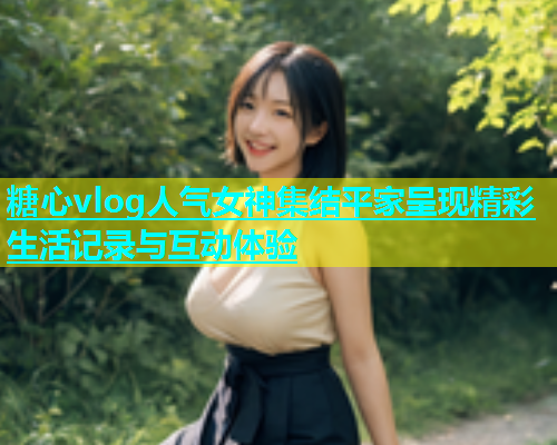 糖心vlog人气女神集结平家呈现精彩生活记录与互动体验  第2张