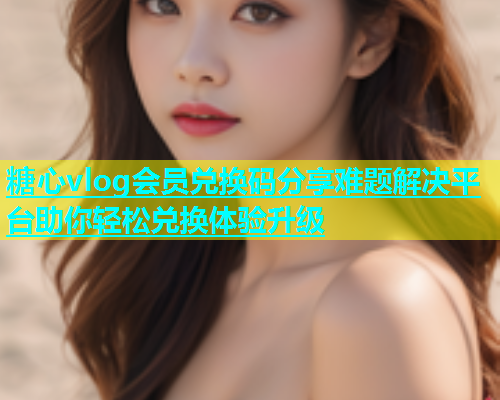 糖心vlog会员兑换码分享难题解决平台助你轻松兑换体验升级