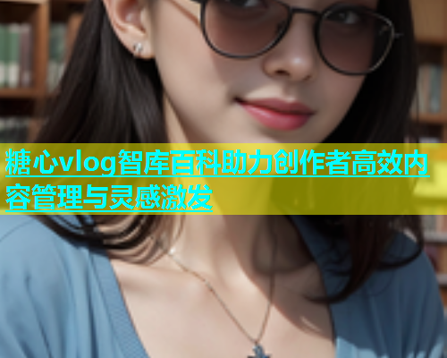 糖心vlog智库百科助力创作者高效内容管理与灵感激发