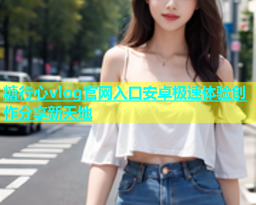 糖行心vlog官网入口安卓极速体验创作分享新天地
