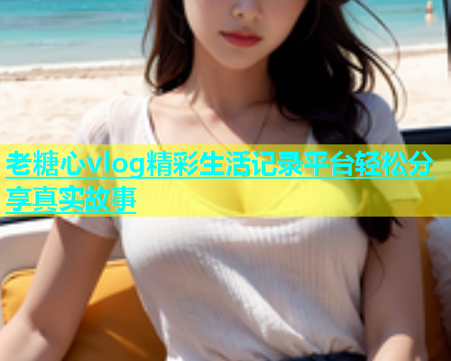 老糖心vlog精彩生活记录平台轻松分享真实故事