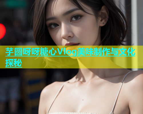 芋圆呀呀糖心Vlog美味制作与文化探秘